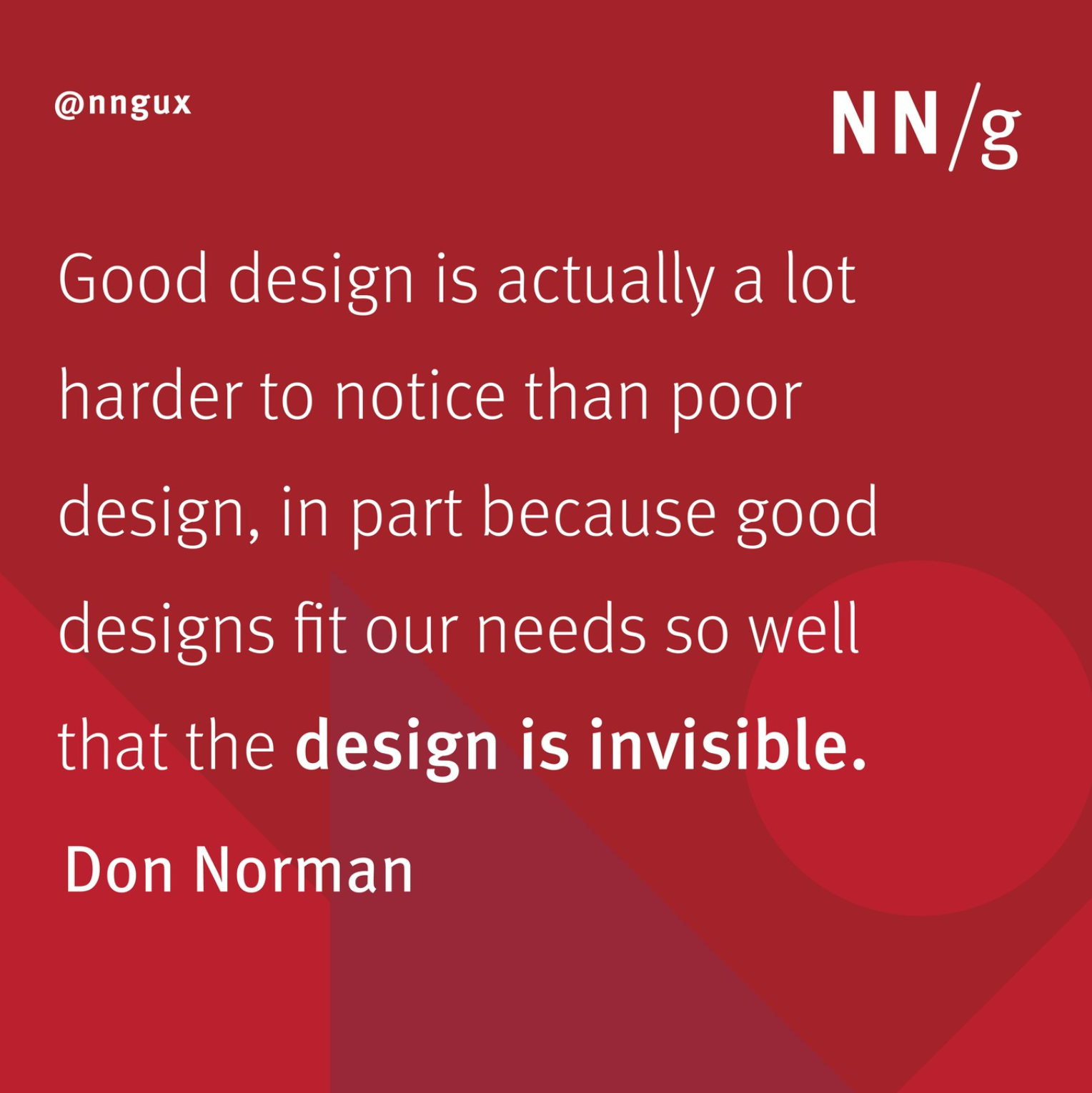 Quote for Don Norman, "Good design is actually a lot harder to notice than poor design, in part because good designs fit our needs so well that the design is invisible.